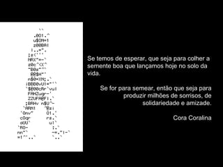 Se temos de esperar, que seja para colher a 
semente boa que lançamos hoje no solo da 
vida. 
Se for para semear, então que seja para 
produzir milhões de sorrisos, de 
solidariedade e amizade. 
Cora Coralina 
