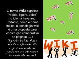 O termo wiki significa 
“rápido, ligeiro, veloz” 
no idioma havaiano. 
Portanto, como o nome 
indica, a tecnologia wiki 
é uma proposta para 
construção colaborativa 
de páginas we b 
(hip e rte x to s ) d e fo rm a 
rá p id a e e fic ie nte . O u 
s e ja , é um m o d o d e 
p ro duç ã o e d is tribuiç ã o 
d e c o nte úd o na we b 
p o r g rup o s . 
 