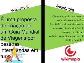 Wikitravel 
É uma proposta 
de criação de 
um Guia Mundial 
de Viagens por 
pessoas 
interessadas em 
turismo. 
Wikimapia 
Combina mapas de satélite 
com um sistema wiki e 
possibilita a busca de locais e 
a marcação dos pontos de 
interesse, de forma 
colaborativa, por usuários de 
todo o mundo. 
 
