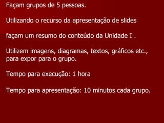 Façam grupos de 5 pessoas. Utilizando o recurso da apresentação de slides façam um resumo do conteúdo da Unidade I . Utilizem imagens, diagramas, textos, gráficos etc.,  para expor para o grupo. Tempo para execução: 1 hora Tempo para apresentação: 10 minutos cada grupo.  