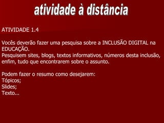 atividade à distância ATIVIDADE 1.4 Vocês deverão fazer uma pesquisa sobre a INCLUSÃO DIGITAL na  EDUCAÇÃO. Pesquisem sites, blogs, textos informativos, números desta inclusão, enfim, tudo que encontrarem sobre o assunto.  Podem fazer o resumo como desejarem: Tópicos; Slides; Texto... 