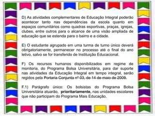 D) As atividades complementares de Educação Integral poderão
acontecer tanto nas dependências da escola quanto em
espaços comunitários como quadras esportivas, praças, igrejas,
clubes, entre outros para o alcance de uma visão ampliada de
educação que se estenda para o bairro e a cidade.

E) O estudante agrupado em uma turma de turno único deverá
obrigatoriamente, permanecer no processo até o final do ano
letivo, salvo se for transferido de Instituição Educacional.

F) Os recursos humanos disponibilizados em regime de
monitoria, do Programa Bolsa Universitária, para dar suporte
nas atividades da Educação Integral em tempo integral, serão
regidos pela Portaria Conjunta nº 03, de 14 de maio de 2009.

F.1) Parágrafo único: Os bolsistas do Programa Bolsa
Universitária atuarão, prioritariamente, nas unidades escolares
que não participam do Programa Mais Educação.
 