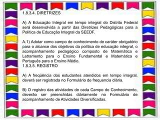 1.8.3.4. DIRETRIZES

A) A Educação Integral em tempo integral do Distrito Federal
será desenvolvida a partir das Diretrizes Pedagógicas para a
Política de Educação Integral da SEEDF.

A.1) Adotar como campo de conhecimento de caráter obrigatório
para o alcance dos objetivos da política de educação integral, o
acompanhamento pedagógico composto de Matemática e
Letramento para o Ensino Fundamental e Matemática e
Português para o Ensino Médio.
1.8.3.5. REGISTRO

A) A freqüência dos estudantes atendidos em tempo integral,
deverá ser registrada no Formulário de frequencia diária.

B) O registro das atividades de cada Campo do Conhecimento,
deverão ser preenchidas diáriamente no Formulário de
acompanhamento de Atividades Diversificadas.
 