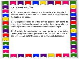 1.8.3.6. OBSERVAÇÕES

A) A proposta de atendimento e o Plano de ação de cada EU,
deverão constar e estar em consonância com o Projeto Político
Pedagógico da escola.

B) É responsabilidade de toda a equipe gestora, bem como do
corpo docente de cada unidade de ensino, incentivar o aluno a
aderir e permanecer nas atividades de educação integral;

C) O estudante matriculado em uma turma de turno único
deverá, obrigatoriamente, permanecer no processo até o final do
ano letivo, salvo se for transferido de Instituição Educacional.
 