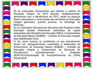 D) As Instituições Educacionais que ofertam a política de
Educação Integral em 2012 deverão, obrigatoriamente,
                              .
permanecer com o atendimento em 2013, sendo os espaços
físicos necessários a continuidade das atividades de Educação
Integral garantidos, quando possível, na Estratégia de
Matrícula.
E) As Instituições Educacionais atendidas pelo Programa Mais
Educação estarão diretamente submetidas às regras
estipuladas pelo Ministério da Educação (MEC) e Subsecretaria
de Educação Básica (SUBEB) – Unidade de Educação Integral
para deliberações finais.
F) Os casos omissos ou conflitantes no seu entendimento
devem ser, obrigatoriamente, submetidos à deliberação da
Subsecretaria de Educação Básica (SUBEB) – Unidade de
Educação Integral e Subsecretaria de Educação de
Planejamento,        Acompanhamento           e      Avaliação
(SUPLAV)/Coordenação de Acompanhamento da Oferta
Educacional.
 