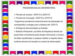 PROGRAMA BOLSA UNIVERSITÁRIA

                          .

 Período de recesso: 16/07/12 a 20/07/12
 Período de renovação: 16/07/12 a 27/07/12
• Sugerimos providenciar preenchimento da declaração de
contrapartida e entregar para o bolsista até 13/07/12
 Entrega de documentação ao bolsista
 Bolsista infrequente: sua folha de frequência deverá ser
preenchida normalmente pela direção informando o número
de faltas injustificadas e qualquer detalhe a respeito dessa
ausência deverá ser lançado no campo de observações
 