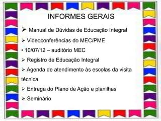 INFORMES GERAIS
                      .
 Manual de Dúvidas de Educação Integral
 Videoconferências do MEC/PME
• 10/07/12 – auditório MEC
 Registro de Educação Integral
 Agenda de atendimento às escolas da visita
técnica
 Entrega do Plano de Ação e planilhas
 Seminário
 