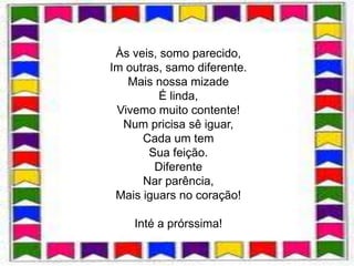 Às veis, somo parecido,
            .
Im outras, samo diferente.
   Mais nossa mizade
          É linda,
 Vivemo muito contente!
  Num pricisa sê iguar,
      Cada um tem
       Sua feição.
        Diferente
      Nar parência,
 Mais iguars no coração!

    Inté a prórssima!
 