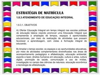 ESTRATÉGIA DE MATRÍCULA
1.8.3 ATENDIMENTO DE EDUCAÇÃO INTEGRAL

1.8.3.1. OBJETIVOS

A) Ofertar Educação Integral em tempo integral nas escolas públicas
de educação básica visando promover uma Educação Integral que
compreenda a ampliação de tempos, espaços e oportunidades
educacionais, por meio da realização de atividades que possam
favorecer a aprendizagem, com vistas à formação integral do
educando.

B) Ampliar o tempo escolar, os espaços e as oportunidades educativas,
por meio de atividades complementares diversificadas nas áreas de
acompanhamento pedagógico e alfabetização, educação ambiental,
esporte e lazer, direitos humanos em educação, cultura e artes, cultura
digital, promoção da saúde, comunicação e uso de mídias,
investigação no campo das ciências da natureza, educação econômica
e tecnologia da alfabetização.
 