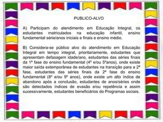 1.8.3.2. PUBLICO-ALVO

A) Participam do atendimento em Educação Integral, os
estudantes matriculados na educação infantil, ensino
fundamental série/anos iniciais e finais e ensino médio.

B) Considera-se público alvo do atendimento em Educação
Integral em tempo integral, prioritariamente, estudantes que
apresentam defasagem idade/ano, estudantes das séries finais
da 1ª fase do ensino fundamental (4º e/ou 5ºanos), onde existe
maior saída extemporânea de estudantes na transição para a 2ª
fase, estudantes das séries finais da 2ª fase do ensino
fundamental (8º e/ou 9º anos), onde existe um alto índice de
abandono após a conclusão, estudantes de anos/séries onde
são detectados índices de evasão e/ou repetência e assim
sucessivamente, estudantes beneficiários do Programas sociais.
 