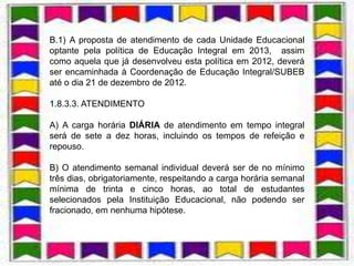 B.1) A proposta de atendimento de cada Unidade Educacional
optante pela política de Educação Integral em 2013, assim
como aquela que já desenvolveu esta política em 2012, deverá
ser encaminhada à Coordenação de Educação Integral/SUBEB
até o dia 21 de dezembro de 2012.

1.8.3.3. ATENDIMENTO

A) A carga horária DIÁRIA de atendimento em tempo integral
será de sete a dez horas, incluindo os tempos de refeição e
repouso.

B) O atendimento semanal individual deverá ser de no mínimo
três dias, obrigatoriamente, respeitando a carga horária semanal
mínima de trinta e cinco horas, ao total de estudantes
selecionados pela Instituição Educacional, não podendo ser
fracionado, em nenhuma hipótese.
 