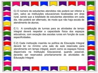 C) O número de estudantes atendidos não poderá ser inferior a
cem, salvo as instituições educacionais localizadas em área
rural, sendo que a totalidade de estudantes atendidos em cada
dia, não poderá ser alternado, de modo que não haja escala de
atendimento de alunos.

C.1) A constituição de turmas para as atividades de tempo
integral deverá respeitar a capacidade física dos espaços
educativos, com exceção das escolas rurais em função de suas
especificidades.

C.2) Cada instituição inserida na política de Educação Integral
deverá ter no mínimo uma sala de aula reservada para
atendimento em tempo integral, assim como os espaços físicos
disponíveis na Instituição Educacional, quando possível,
deverão ser reservados prioritariamente às atividades de
Educação Integral.
 