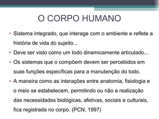 O CORPO HUMANO
• Sistema integrado, que interage com o ambiente e reflete a
história de vida do sujeito...
• Deve ser visto como um todo dinamicamente articulado...
• Os sistemas que o compõem devem ser percebidos em
suas funções específicas para a manutenção do todo.
• A maneira como as interações entre anatomia, fisiologia e
o meio se estabelecem, permitindo ou não a realização
das necessidades biológicas, afetivas, sociais e culturais,
fica registrada no corpo. (PCN, 1997)
 