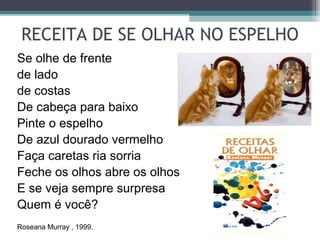 RECEITA DE SE OLHAR NO ESPELHO
Se olhe de frente
de lado
de costas
De cabeça para baixo
Pinte o espelho
De azul dourado vermelho
Faça caretas ria sorria
Feche os olhos abre os olhos
E se veja sempre surpresa
Quem é você?
Roseana Murray , 1999.
 