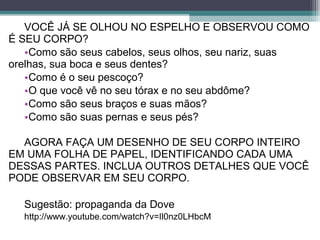 VOCÊ JÁ SE OLHOU NO ESPELHO E OBSERVOU COMO
É SEU CORPO?
•Como são seus cabelos, seus olhos, seu nariz, suas
orelhas, sua boca e seus dentes?
•Como é o seu pescoço?
•O que você vê no seu tórax e no seu abdôme?
•Como são seus braços e suas mãos?
•Como são suas pernas e seus pés?
AGORA FAÇA UM DESENHO DE SEU CORPO INTEIRO
EM UMA FOLHA DE PAPEL, IDENTIFICANDO CADA UMA
DESSAS PARTES. INCLUA OUTROS DETALHES QUE VOCÊ
PODE OBSERVAR EM SEU CORPO.
Sugestão: propaganda da Dove
http://www.youtube.com/watch?v=Il0nz0LHbcM
 