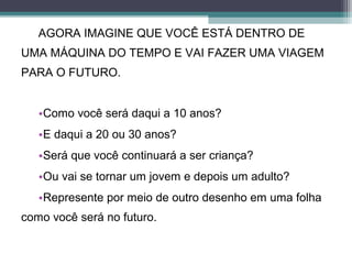 AGORA IMAGINE QUE VOCÊ ESTÁ DENTRO DE
UMA MÁQUINA DO TEMPO E VAI FAZER UMA VIAGEM
PARA O FUTURO.
•Como você será daqui a 10 anos?
•E daqui a 20 ou 30 anos?
•Será que você continuará a ser criança?
•Ou vai se tornar um jovem e depois um adulto?
•Represente por meio de outro desenho em uma folha
como você será no futuro.
 
