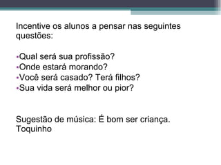 Incentive os alunos a pensar nas seguintes
questões:
•Qual será sua profissão?
•Onde estará morando?
•Você será casado? Terá filhos?
•Sua vida será melhor ou pior?
Sugestão de música: É bom ser criança.
Toquinho
 