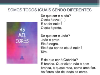 SOMOS TODOS IGUAIS SENDO DIFERENTES
De que cor é o céu?
O céu é azul.(...)
E se for noite?
O céu é preto.
De que cor é João?
João é preto.
Ele é negro.
Ele é da cor do céu à noite?
Sim.
E de que cor é Gabriela?
É branca. Quer dizer, não é bem
branca, é quase rosa, como uma flor.
As flores são de todas as cores.
 