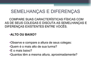 SEMELHANÇAS E DIFERENÇAS
COMPARE SUAS CARACTERÍSTICAS FÍSICAS COM
AS DE SEUS COLEGAS E DISCUTA AS SEMELHANÇAS E
DIFERENÇAS EXISTENTES ENTRE VOCÊS.
•ALTO OU BAIXO?
•Observe e compare a altura de seus colegas:
•Quem é o mais alto de sua turma?
•E o mais baixo?
•Quantos têm a mesma altura, aproximadamente?
 