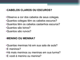 •CABELOS CLAROS OU ESCUROS?
•Observe a cor dos cabelos de seus colegas.
•Quantos colegas têm os cabelos escuros?
•Quantos têm os cabelos castanhos escuros?
•Quantos são loiros?
•Quantos são ruivos?
•MENINO OU MENINA?
•Quantas meninas há em sua sala de aula?
•E meninos?
•Há mais meninos ou meninas em sua turma?
•E você é menino ou menina?
 