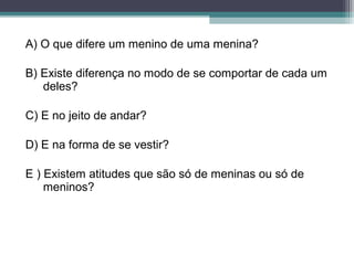 A) O que difere um menino de uma menina?
B) Existe diferença no modo de se comportar de cada um
deles?
C) E no jeito de andar?
D) E na forma de se vestir?
E ) Existem atitudes que são só de meninas ou só de
meninos?
 