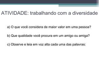 ATIVIDADE: trabalhando com a diversidade
a) O que você considera de maior valor em uma pessoa?
b) Que qualidade você procura em um amigo ou amiga?
c) Observe e leia em voz alta cada uma das palavras:
 