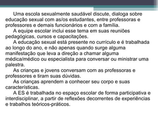 Uma escola sexualmente saudável discute, dialoga sobre
educação sexual com as/os estudantes, entre professoras e
professores e demais funcionários e com a família.
A equipe escolar inclui esse tema em suas reuniões
pedagógicas, cursos e capacitações.
A educação sexual está presente no currículo e é trabalhada
ao longo do ano, e não apenas quando surge alguma
manifestação que leva a direção a chamar alguma
médica/médico ou especialista para conversar ou ministrar uma
palestra.
As crianças e jovens conversam com as professoras e
professores e tiram suas dúvidas.
As crianças aprendem a conhecer seu corpo e suas
características.
A ES é trabalhada no espaço escolar de forma participativa e
interdisciplinar, a partir de reflexões decorrentes de experiências
e trabalhos teóricos-práticos.
 