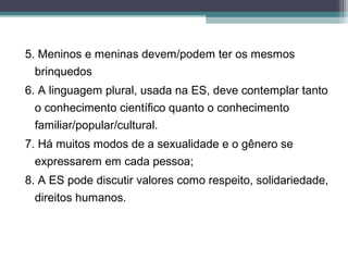 5. Meninos e meninas devem/podem ter os mesmos
brinquedos
6. A linguagem plural, usada na ES, deve contemplar tanto
o conhecimento científico quanto o conhecimento
familiar/popular/cultural.
7. Há muitos modos de a sexualidade e o gênero se
expressarem em cada pessoa;
8. A ES pode discutir valores como respeito, solidariedade,
direitos humanos.
 