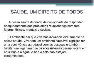 SAÚDE, UM DIREITO DE TODOS
A nossa saúde depende da capacidade de responder
adequadamente aos problemas relacionados com três
fatores: físicos, mentais e sociais.
O ambiente em que vivemos influencia diretamente na
nossa saúde. Viver em um ambiente saudável significa ter
uma convivência agradável com as pessoas e também
habitar um lugar em que os ecossistemas permaneçam em
equilíbrio e a água, o ar e o solo não estejam
contaminados.
 