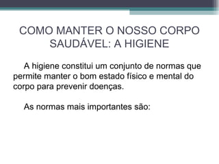 COMO MANTER O NOSSO CORPO
SAUDÁVEL: A HIGIENE
A higiene constitui um conjunto de normas que
permite manter o bom estado físico e mental do
corpo para prevenir doenças.
As normas mais importantes são:
 