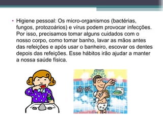 • Higiene pessoal: Os micro-organismos (bactérias,
fungos, protozoários) e vírus podem provocar infecções.
Por isso, precisamos tomar alguns cuidados com o
nosso corpo, como tomar banho, lavar as mãos antes
das refeições e após usar o banheiro, escovar os dentes
depois das refeições. Esse hábitos irão ajudar a manter
a nossa saúde física.
 
