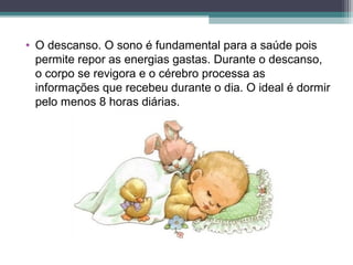 • O descanso. O sono é fundamental para a saúde pois
permite repor as energias gastas. Durante o descanso,
o corpo se revigora e o cérebro processa as
informações que recebeu durante o dia. O ideal é dormir
pelo menos 8 horas diárias.
 