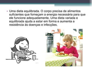 • Uma dieta equilibrada. O corpo precisa de alimentos
suficientes que forneçam a energia necessária para que
ele funcione adequadamente. Uma dieta variada e
equilibrada ajuda a estar em forma e aumenta a
resistência às doenças e infecções.
 