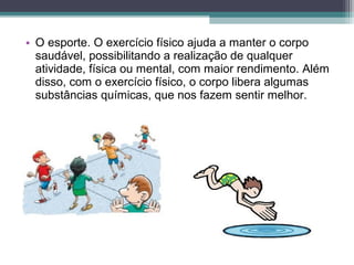 • O esporte. O exercício físico ajuda a manter o corpo
saudável, possibilitando a realização de qualquer
atividade, física ou mental, com maior rendimento. Além
disso, com o exercício físico, o corpo libera algumas
substâncias químicas, que nos fazem sentir melhor.
 
