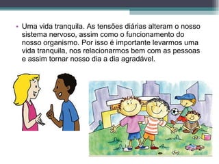 • Uma vida tranquila. As tensões diárias alteram o nosso
sistema nervoso, assim como o funcionamento do
nosso organismo. Por isso é importante levarmos uma
vida tranquila, nos relacionarmos bem com as pessoas
e assim tornar nosso dia a dia agradável.
 