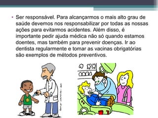 • Ser responsável. Para alcançarmos o mais alto grau de
saúde devemos nos responsabilizar por todas as nossas
ações para evitarmos acidentes. Além disso, é
importante pedir ajuda médica não só quando estamos
doentes, mas também para prevenir doenças. Ir ao
dentista regularmente e tomar as vacinas obrigatórias
são exemplos de métodos preventivos.
 