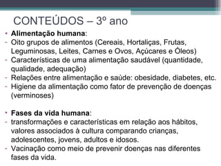 CONTEÚDOS – 3º ano
• Alimentação humana:
- Oito grupos de alimentos (Cereais, Hortaliças, Frutas,
Leguminosas, Leites, Carnes e Ovos, Açúcares e Óleos)
- Características de uma alimentação saudável (quantidade,
qualidade, adequação)
- Relações entre alimentação e saúde: obesidade, diabetes, etc.
- Higiene da alimentação como fator de prevenção de doenças
(verminoses)
• Fases da vida humana:
- transformações e características em relação aos hábitos,
valores associados à cultura comparando crianças,
adolescentes, jovens, adultos e idosos.
- Vacinação como meio de prevenir doenças nas diferentes
fases da vida.
 