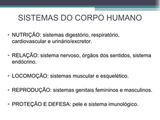 SISTEMAS DO CORPO HUMANO
• NUTRIÇÃO: sistemas digestório, respiratório,
cardiovascular e urinário/excretor.
• RELAÇÃO: sistema nervoso, órgãos dos sentidos, sistema
endócrino.
• LOCOMOÇÃO: sistemas muscular e esquelético.
• REPRODUÇÃO: sistemas genitais femininos e masculinos.
• PROTEÇÃO E DEFESA: pele e sistema imunológico.
 