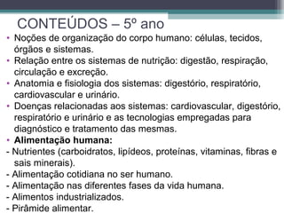CONTEÚDOS – 5º ano
• Noções de organização do corpo humano: células, tecidos,
órgãos e sistemas.
• Relação entre os sistemas de nutrição: digestão, respiração,
circulação e excreção.
• Anatomia e fisiologia dos sistemas: digestório, respiratório,
cardiovascular e urinário.
• Doenças relacionadas aos sistemas: cardiovascular, digestório,
respiratório e urinário e as tecnologias empregadas para
diagnóstico e tratamento das mesmas.
• Alimentação humana:
- Nutrientes (carboidratos, lipídeos, proteínas, vitaminas, fibras e
sais minerais).
- Alimentação cotidiana no ser humano.
- Alimentação nas diferentes fases da vida humana.
- Alimentos industrializados.
- Pirâmide alimentar.
 