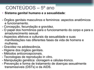 • Sistema genital humano e a sexualidade:
- Órgãos genitais masculinos e femininos: aspectos anatômicos
e funcionamento.
- Concepção, fecundação e gravidez.
- O papel dos hormônios para o funcionamento do corpo e para o
amadurecimento sexual.
- Aspectos afetivos e culturais da sexualidade e suas
manifestações nas diferentes fases da vida de homens e
mulheres.
- Gravidez na adolescência.
- Higiene dos órgãos genitais.
- Métodos anticoncepcionais.
- Tecnologias de reprodução in vitro.
- Manipulação genética: clonagem e células-tronco.
- Prevenção e forma de tratamento de doenças sexualmente
transmissíveis (DSTs) e da AIDS.
CONTEÚDOS – 5º ano
 