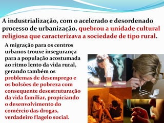 A industrialização, com o acelerado e desordenado
processo de urbanização, quebrou a unidade cultural
religiosa que caracterizava a sociedade de tipo rural.
A migração para os centros
urbanos trouxe insegurança
para a população acostumada
ao ritmo lento da vida rural,
gerando também os
problemas de desemprego e
os bolsões de pobreza com
consequente desestruturação
da vida familiar, propiciando
o desenvolvimento do
comércio das drogas,
verdadeiro flagelo social.
 