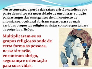 Nesse contexto, a perda das raízes cristãs-católicas por
parte de muitos e a necessidade de encontrar solução
para as angústias emergentes de um contexto de
anomia sociocultural abriram espaço para as mais
variadas propostas religiosas vistas como resposta para
as próprias aflições.
Multiplicaram-se os
grupos religiosos onde de
certa forma as pessoas,
nessa situação,
encontram abrigo,
segurança e orientação
para suas vidas.
 