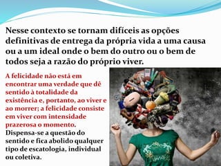 Nesse contexto se tornam difíceis as opções
definitivas de entrega da própria vida a uma causa
ou a um ideal onde o bem do outro ou o bem de
todos seja a razão do próprio viver.
A felicidade não está em
encontrar uma verdade que dê
sentido à totalidade da
existência e, portanto, ao viver e
ao morrer; a felicidade consiste
em viver com intensidade
prazerosa o momento.
Dispensa-se a questão do
sentido e fica abolido qualquer
tipo de escatologia, individual
ou coletiva.
 
