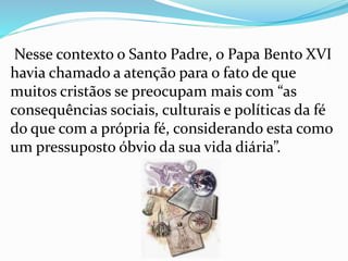 Nesse contexto o Santo Padre, o Papa Bento XVI
havia chamado a atenção para o fato de que
muitos cristãos se preocupam mais com “as
consequências sociais, culturais e políticas da fé
do que com a própria fé, considerando esta como
um pressuposto óbvio da sua vida diária”.
 