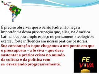 É preciso observar que o Santo Padre não nega a
importância dessa preocupação que, aliás, na América
Latina, ocupou amplo espaço no pensamento teológico e
exerceu forte influência em nossas práticas pastorais.
Sua constatação é que chegamos a um ponto em que
o pressuposto – a fé viva – que deve
sustentar a prática cristã no mundo
da cultura e da política vem
se esvaziando progressivamente.
 