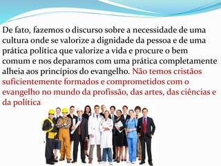 De fato, fazemos o discurso sobre a necessidade de uma
cultura onde se valorize a dignidade da pessoa e de uma
prática política que valorize a vida e procure o bem
comum e nos deparamos com uma prática completamente
alheia aos princípios do evangelho. Não temos cristãos
suficientemente formados e comprometidos com o
evangelho no mundo da profissão, das artes, das ciências e
da política.
 