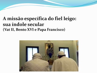 A missão específica do fiel leigo:
sua índole secular
(Vat II, Bento XVI e Papa Francisco)
 