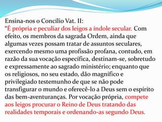 Ensina-nos o Concílio Vat. II:
“É própria e peculiar dos leigos a índole secular. Com
efeito, os membros da sagrada Ordem, ainda que
algumas vezes possam tratar de assuntos seculares,
exercendo mesmo uma profissão profana, contudo, em
razão da sua vocação específica, destinam-se, sobretudo
e expressamente ao sagrado ministério; enquanto que
os religiosos, no seu estado, dão magnífico e
privilegiado testemunho de que se não pode
transfigurar o mundo e oferecê-lo a Deus sem o espírito
das bem-aventuranças. Por vocação própria, compete
aos leigos procurar o Reino de Deus tratando das
realidades temporais e ordenando-as segundo Deus.
 