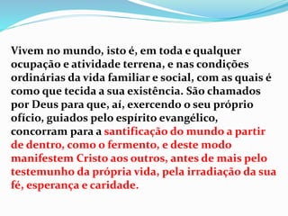 Vivem no mundo, isto é, em toda e qualquer
ocupação e atividade terrena, e nas condições
ordinárias da vida familiar e social, com as quais é
como que tecida a sua existência. São chamados
por Deus para que, aí, exercendo o seu próprio
ofício, guiados pelo espírito evangélico,
concorram para a santificação do mundo a partir
de dentro, como o fermento, e deste modo
manifestem Cristo aos outros, antes de mais pelo
testemunho da própria vida, pela irradiação da sua
fé, esperança e caridade.
 