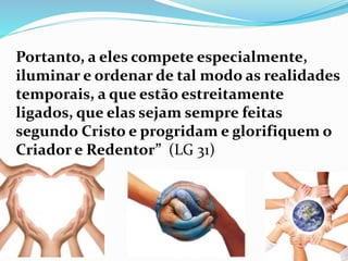 Portanto, a eles compete especialmente,
iluminar e ordenar de tal modo as realidades
temporais, a que estão estreitamente
ligados, que elas sejam sempre feitas
segundo Cristo e progridam e glorifiquem o
Criador e Redentor” (LG 31)
 